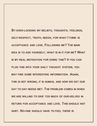 BY OVER-LOOKING MY BELIEFS, THOUGHTS, FEELINGS,
SELF-RESPECT, TRUTH, NEEDS, FOR WHAT I THINK IS
ACCEPTANCE AND LOVE. FOLLOWING ME? THE MAIN
IDEA IS TO ASK YOURSELF, WHAT IS IN IT FOR ME? WHAT
IS MY REAL MOTIVATION FOR DOING THIS? IF YOU CAN
PLUG THIS INTO YOUR DAILY THOUGHT SYSTEM, YOU
MAY FIND SOME INTERESTING INFORMATION. AGAIN,
THIS IS NOT WRONG, IT IS HUMAN, AND HOW WE GET OUR
DAY TO DAY NEEDS MET. THE PROBLEM COMES IN WHEN
WE ARE WILLING TO GIVE TOO MUCH OF OUR-SELVES IN
RETURN FOR ACCEPTANCE AND LOVE. THIS SHOULD NOT
HURT. NO-ONE SHOULD HAVE TO FEEL THERE IS
 