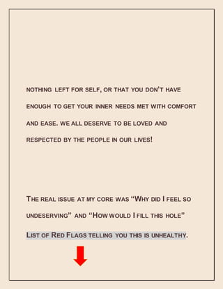 NOTHING LEFT FOR SELF, OR THAT YOU DON’T HAVE
ENOUGH TO GET YOUR INNER NEEDS MET WITH COMFORT
AND EASE. WE ALL DESERVE TO BE LOVED AND
RESPECTED BY THE PEOPLE IN OUR LIVES!
THE REAL ISSUE AT MY CORE WAS “WHY DID I FEEL SO
UNDESERVING” AND “HOW WOULD I FILL THIS HOLE”
LIST OF RED FLAGS TELLING YOU THIS IS UNHEALTHY.
 