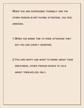 WHEN YOU ARE EXPRESSING YOURSELF AND THE
OTHER PERSON IS NOT PAYING ATTENTION, YOU FEEL
UNHEARD.
1.WHEN YOU BRING THIS TO THEIR ATTENTION THEY
SAY YOU ARE OVERLY SENSITIVE.
2.YOU ARE HAPPY AND WANT TO SHARE ABOUT YOUR
GREATNESS, OTHER PERSON WANTS TO TALK
ABOUT THEM-SELVES ONLY.
 