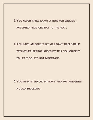3.YOU NEVER KNOW EXACTLY HOW YOU WILL BE
ACCEPTED FROM ONE DAY TO THE NEXT.
4.YOU HAVE AN ISSUE THAT YOU WANT TO CLEAR UP
WITH OTHER PERSON AND THEY TELL YOU QUICKLY
TO LET IT GO, IT’S NOT IMPORTANT.
5.YOU INITIATE SEXUAL INTIMACY AND YOU ARE GIVEN
A COLD SHOULDER.
 