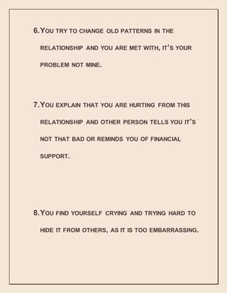 6.YOU TRY TO CHANGE OLD PATTERNS IN THE
RELATIONSHIP AND YOU ARE MET WITH, IT’S YOUR
PROBLEM NOT MINE.
7.YOU EXPLAIN THAT YOU ARE HURTING FROM THIS
RELATIONSHIP AND OTHER PERSON TELLS YOU IT’S
NOT THAT BAD OR REMINDS YOU OF FINANCIAL
SUPPORT.
8.YOU FIND YOURSELF CRYING AND TRYING HARD TO
HIDE IT FROM OTHERS, AS IT IS TOO EMBARRASSING.
 