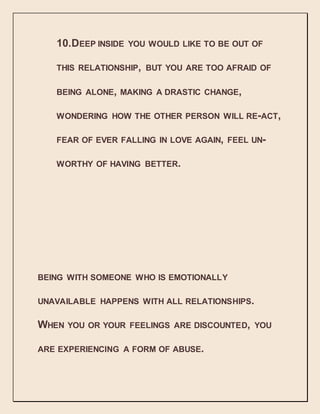 10.DEEP INSIDE YOU WOULD LIKE TO BE OUT OF
THIS RELATIONSHIP, BUT YOU ARE TOO AFRAID OF
BEING ALONE, MAKING A DRASTIC CHANGE,
WONDERING HOW THE OTHER PERSON WILL RE-ACT,
FEAR OF EVER FALLING IN LOVE AGAIN, FEEL UN-
WORTHY OF HAVING BETTER.
BEING WITH SOMEONE WHO IS EMOTIONALLY
UNAVAILABLE HAPPENS WITH ALL RELATIONSHIPS.
WHEN YOU OR YOUR FEELINGS ARE DISCOUNTED, YOU
ARE EXPERIENCING A FORM OF ABUSE.
 