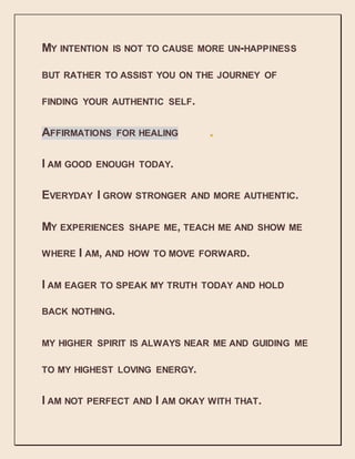 MY INTENTION IS NOT TO CAUSE MORE UN-HAPPINESS
BUT RATHER TO ASSIST YOU ON THE JOURNEY OF
FINDING YOUR AUTHENTIC SELF.
AFFIRMATIONS FOR HEALING
I AM GOOD ENOUGH TODAY.
EVERYDAY I GROW STRONGER AND MORE AUTHENTIC.
MY EXPERIENCES SHAPE ME, TEACH ME AND SHOW ME
WHERE I AM, AND HOW TO MOVE FORWARD.
I AM EAGER TO SPEAK MY TRUTH TODAY AND HOLD
BACK NOTHING.
MY HIGHER SPIRIT IS ALWAYS NEAR ME AND GUIDING ME
TO MY HIGHEST LOVING ENERGY.
I AM NOT PERFECT AND I AM OKAY WITH THAT.
 