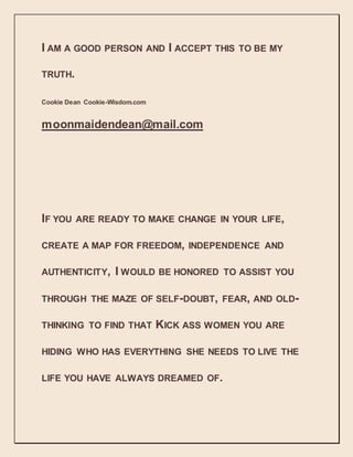 I AM A GOOD PERSON AND I ACCEPT THIS TO BE MY
TRUTH.
Cookie Dean Cookie-Wisdom.com
moonmaidendean@mail.com
IF YOU ARE READY TO MAKE CHANGE IN YOUR LIFE,
CREATE A MAP FOR FREEDOM, INDEPENDENCE AND
AUTHENTICITY, I WOULD BE HONORED TO ASSIST YOU
THROUGH THE MAZE OF SELF-DOUBT, FEAR, AND OLD-
THINKING TO FIND THAT KICK ASS WOMEN YOU ARE
HIDING WHO HAS EVERYTHING SHE NEEDS TO LIVE THE
LIFE YOU HAVE ALWAYS DREAMED OF.
 