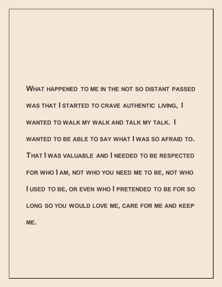 WHAT HAPPENED TO ME IN THE NOT SO DISTANT PASSED
WAS THAT I STARTED TO CRAVE AUTHENTIC LIVING, I
WANTED TO WALK MY WALK AND TALK MY TALK. I
WANTED TO BE ABLE TO SAY WHAT I WAS SO AFRAID TO.
THAT I WAS VALUABLE AND I NEEDED TO BE RESPECTED
FOR WHO I AM, NOT WHO YOU NEED ME TO BE, NOT WHO
I USED TO BE, OR EVEN WHO I PRETENDED TO BE FOR SO
LONG SO YOU WOULD LOVE ME, CARE FOR ME AND KEEP
ME.
 