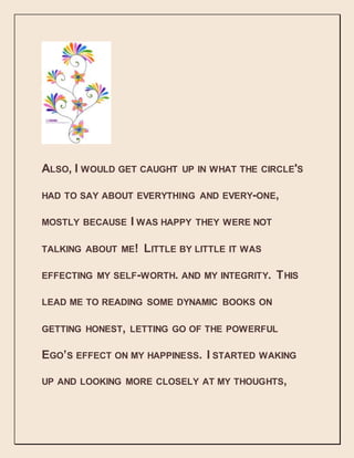 ALSO, I WOULD GET CAUGHT UP IN WHAT THE CIRCLE'S
HAD TO SAY ABOUT EVERYTHING AND EVERY-ONE,
MOSTLY BECAUSE I WAS HAPPY THEY WERE NOT
TALKING ABOUT ME! LITTLE BY LITTLE IT WAS
EFFECTING MY SELF-WORTH. AND MY INTEGRITY. THIS
LEAD ME TO READING SOME DYNAMIC BOOKS ON
GETTING HONEST, LETTING GO OF THE POWERFUL
EGO’S EFFECT ON MY HAPPINESS. I STARTED WAKING
UP AND LOOKING MORE CLOSELY AT MY THOUGHTS,
 