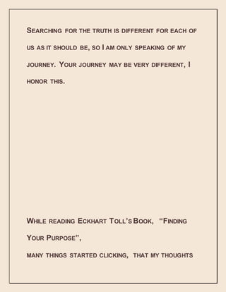 SEARCHING FOR THE TRUTH IS DIFFERENT FOR EACH OF
US AS IT SHOULD BE, SO I AM ONLY SPEAKING OF MY
JOURNEY. YOUR JOURNEY MAY BE VERY DIFFERENT, I
HONOR THIS.
WHILE READING ECKHART TOLL’S BOOK, “FINDING
YOUR PURPOSE”,
MANY THINGS STARTED CLICKING, THAT MY THOUGHTS
 