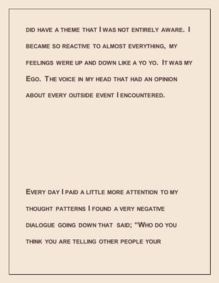 DID HAVE A THEME THAT I WAS NOT ENTIRELY AWARE. I
BECAME SO REACTIVE TO ALMOST EVERYTHING, MY
FEELINGS WERE UP AND DOWN LIKE A YO YO. IT WAS MY
EGO. THE VOICE IN MY HEAD THAT HAD AN OPINION
ABOUT EVERY OUTSIDE EVENT I ENCOUNTERED.
EVERY DAY I PAID A LITTLE MORE ATTENTION TO MY
THOUGHT PATTERNS I FOUND A VERY NEGATIVE
DIALOGUE GOING DOWN THAT SAID; “WHO DO YOU
THINK YOU ARE TELLING OTHER PEOPLE YOUR
 