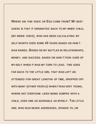 WHERE DID THIS VOICE OR EGO COME FROM? MY BEST
GUESS IS THAT IT ORIGINATED BACK TO MY INNER CHILD,
(MY INSIDE VOICE), WHO HAS BEEN CALCULATING MY
SELF-WORTH OVER SOME 45 YEARS BASED ON HOW I
WAS RAISED. BASED ON MY BATTLES IN RELATIONSHIPS,
MONEY, AND SUCCESS. BASED ON HOW I TOOK CARE OF
MY-SELF WHEN IT WAS MY TURN TO LEAD. THIS GOES
FAR BACK TO THE LITTLE GIRL THAT WAS LEFT UN-
ATTENDED FOR GREAT LENGTHS OF TIME, DROPPED OFF
WITH MANY (OTHER PEOPLE) WHEN I WAS VERY YOUNG,
WHERE NOT EVERYONE LIKED BEING DUMPED WITH A
CHILD, EVEN ONE AS ADORABLE AS MYSELF. THE LITTLE
GIRL WHO WAS NEVER ADDRESSED, SPOKEN TO, OR
 