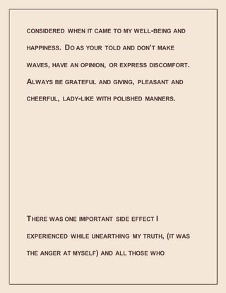 CONSIDERED WHEN IT CAME TO MY WELL-BEING AND
HAPPINESS. DO AS YOUR TOLD AND DON’T MAKE
WAVES, HAVE AN OPINION, OR EXPRESS DISCOMFORT.
ALWAYS BE GRATEFUL AND GIVING, PLEASANT AND
CHEERFUL, LADY-LIKE WITH POLISHED MANNERS.
THERE WAS ONE IMPORTANT SIDE EFFECT I
EXPERIENCED WHILE UNEARTHING MY TRUTH, (IT WAS
THE ANGER AT MYSELF) AND ALL THOSE WHO
 