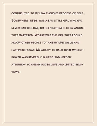 CONTRIBUTED TO MY LOW THOUGHT PROCESS OF SELF.
SOMEWHERE INSIDE WAS A SAD LITTLE GIRL WHO HAD
NEVER HAD HER DAY, OR BEEN LISTENED TO BY ANYONE
THAT MATTERED. WORST WAS THE IDEA THAT I COULD
ALLOW OTHER PEOPLE TO TAKE MY LIFE VALUE AND
HAPPINESS AWAY. MY ABILITY TO HAND OVER MY SELF-
POWER WAS SEVERELY INJURED AND NEEDED
ATTENTION TO AMEND OLD BELIEFS AND LIMITED SELF-
VIEWS.
 