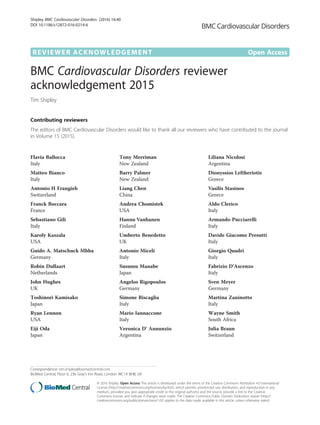 REVIEWER ACKNOWLEDGEMENT Open Access
BMC Cardiovascular Disorders reviewer
acknowledgement 2015
Tim Shipley
Contributing reviewers
The editors of BMC Cardiovascular Disorders would like to thank all our reviewers who have contributed to the journal
in Volume 15 (2015).
Flavia Ballocca
Italy
Matteo Bianco
Italy
Antonio H Frangieh
Switzerland
Franck Boccara
France
Sebastiano Gili
Italy
Karoly Kaszala
USA
Guido A. Matschuck Mhba
Germany
Robin Dullaart
Netherlands
John Hughes
UK
Toshinori Kamisako
Japan
Ryan Lennon
USA
Eiji Oda
Japan
Tony Merriman
New Zealand
Barry Palmer
New Zealand
Liang Chen
China
Andrea Chomistek
USA
Hannu Vanhanen
Finland
Umberto Benedetto
UK
Antonio Miceli
Italy
Susumu Manabe
Japan
Angelos Rigopoulos
Germany
Simone Biscaglia
Italy
Mario Iannaccone
Italy
Veronica D' Annunzio
Argentina
Liliana Nicolosi
Argentina
Dionyssios Leftheriotis
Greece
Vasilis Stasinos
Greece
Aldo Clerico
Italy
Armando Pucciarelli
Italy
Davide Giacomo Presutti
Italy
Giorgio Quadri
Italy
Fabrizio D'Ascenzo
Italy
Sven Meyer
Germany
Martina Zaninotto
Italy
Wayne Smith
South Africa
Julia Braun
Switzerland
Correspondence: tim.shipley@biomedcentral.com
BioMed Central, Floor 6, 236 Gray’s Inn Road, London WC1X 8HB, UK
© 2016 Shipley. Open Access This article is distributed under the terms of the Creative Commons Attribution 4.0 International
License (http://creativecommons.org/licenses/by/4.0/), which permits unrestricted use, distribution, and reproduction in any
medium, provided you give appropriate credit to the original author(s) and the source, provide a link to the Creative
Commons license, and indicate if changes were made. The Creative Commons Public Domain Dedication waiver (http://
creativecommons.org/publicdomain/zero/1.0/) applies to the data made available in this article, unless otherwise stated.
Shipley BMC Cardiovascular Disorders (2016) 16:40
DOI 10.1186/s12872-016-0214-6
 