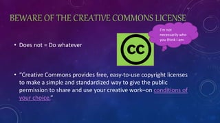 BEWARE OF THE CREATIVE COMMONS LICENSE
• Does not = Do whatever
• “Creative Commons provides free, easy-to-use copyright licenses
to make a simple and standardized way to give the public
permission to share and use your creative work–on conditions of
your choice.”
I’m not
necessarily who
you think I am
 