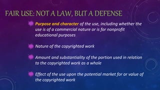 FAIR USE: NOT A LAW, BUT A DEFENSE
Purpose and character of the use, including whether the
use is of a commercial nature or is for nonprofit
educational purposes
Nature of the copyrighted work
Amount and substantiality of the portion used in relation
to the copyrighted work as a whole
Effect of the use upon the potential market for or value of
the copyrighted work
 