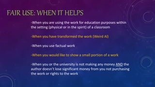 FAIR USE: WHEN IT HELPS
-When you are using the work for education purposes within
the setting (physical or in the spirit) of a classroom
-When you have transformed the work (Weird Al)
-When you use factual work
-When you would like to show a small portion of a work
-When you or the university is not making any money AND the
author doesn’t lose significant money from you not purchasing
the work or rights to the work
 