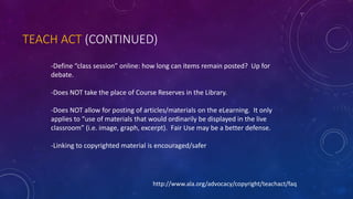 TEACH ACT (CONTINUED)
-Define “class session” online: how long can items remain posted? Up for
debate.
-Does NOT take the place of Course Reserves in the Library.
-Does NOT allow for posting of articles/materials on the eLearning. It only
applies to “use of materials that would ordinarily be displayed in the live
classroom” (i.e. image, graph, excerpt). Fair Use may be a better defense.
-Linking to copyrighted material is encouraged/safer
http://www.ala.org/advocacy/copyright/teachact/faq
 