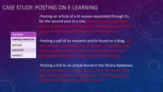 CASE STUDY: POSTING ON E-LEARNING
-Posting an article of a lit review requested through ILL
for the second year in a row fair use analysis: purpose
(pass), character (most likely fail), nature (pass), amount
(pass), market (possible fail due to repeated use)
-Posting a pdf of an research article found on a blog. Fair
use analysis: purpose (pass), character (most likely fail),
nature (pass), amount (pass), market (possible pass).
Recommend linking to blog instead of uploading.
-Posting a link to an article found in the library databases
Fair use analysis: purpose (pass), character (most likely
fail), amount (pass), market (pass). The library pays an
institutional license for student access.
checklist
PURPOSE/CHARACTER
NATURE
AMOUNT
MARKET
 