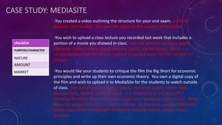 CASE STUDY: MEDIASITE
-You created a video outlining the structure for your oral exam. Fair use
analysis: not needed. You own the rights as the creator of this video.
-You wish to upload a class lecture you recorded last week that includes a
portion of a movie you showed in class. Fair use analysis: purpose (pass),
character (pass), nature (pass), amount (pass), market (pass). But it is
recommended that the lecture capture is paused while the film section is
shown.
-You would like your students to critique the film the Big Short for economic
principles and write up their own economic theory. You own a digital copy of
the film and wish to upload it to MediaSite for the students to watch outside
of class. Fair use analysis: purpose (pass), character (pass), nature (fail),
amount (fail), market (possible pass). It is important to ask yourself if
showing the entire film is necessary to get your academic point across. Never
show the whole film when a portion will do. At this time, campus Mediasite
policy states that no copyright protected material may be posted in any
amount.
checklist
PURPOSE/CHARACTER
NATURE
AMOUNT
MARKET
 