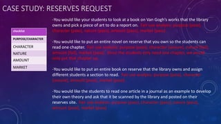 CASE STUDY: RESERVES REQUEST
-You would like your students to look at a book on Van Gogh’s works that the library
owns and pick a piece of art to do a report on. Fair use analysis: purpose (pass),
character (pass), nature (pass), amount (pass), market (pass)
-You would like to put an entire novel on reserve that you own so the students can
read one chapter. Fair use analysis: purpose (pass), character (unsure), nature (fail),
amount (fail), market (pass). Since the students only need one chapter, we would
only put that chapter up.
-You would like to put an entire book on reserve that the library owns and assign
different students a section to read. Fair use analysis: purpose (pass), character
(unsure), amount (pass), market (pass).
-You would like the students to read one article in a journal as an example to develop
their own theory and ask that it be scanned by the library and posted on their
reserves site. Fair use analysis: purpose (pass), character (pass), nature (pass),
amount (pass), market (pass)
checklist
PURPOSE/CHARACTER
CHARACTER
NATURE
AMOUNT
MARKET
 