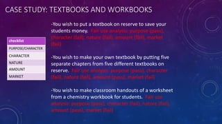 CASE STUDY: TEXTBOOKS AND WORKBOOKS
checklist
PURPOSE/CHARACTER
CHARACTER
NATURE
AMOUNT
MARKET
-You wish to put a textbook on reserve to save your
students money. Fair use analysis: purpose (pass),
character (fail), nature (fail), amount (fail), market
(fail)
-You wish to make your own textbook by putting five
separate chapters from five different textbooks on
reserve. Fair use analysis: purpose (pass), character
(fail), nature (fail), amount (pass), market (fail)
-You wish to make classroom handouts of a worksheet
from a chemistry workbook for students. Fair use
analysis: purpose (pass), character (fail), nature (fail),
amount (pass), market (fail)
 