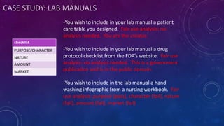 CASE STUDY: LAB MANUALS
-You wish to include in your lab manual a patient
care table you designed. Fair use analysis: no
analysis needed. You are the creator.
-You wish to include in your lab manual a drug
protocol checklist from the FDA’s website. Fair use
analysis: no analysis needed. This is a government
publication and is in the public domain.
-You wish to include in the lab manual a hand
washing infographic from a nursing workbook. Fair
use analysis: purpose (pass), character (fail), nature
(fail), amount (fail), market (fail)
checklist
PURPOSE/CHARACTER
NATURE
AMOUNT
MARKET
 