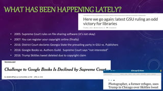 WHAT HAS BEEN HAPPENING LATELY?
• 2005: Supreme Court rules on file-sharing software (it’s not okay)
• 2007: You can register your copyright online (finally)
• 2016: District Court declares Georgia State the prevailing party in GSU vs. Publishers
• 2016: Google Books vs. Authors Guild. Supreme Court says “not interested”
• 2016: Trump Skittles tweet deleted due to copyright claim
 
