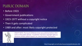 PUBLIC DOMAIN
• Before 1923
• Government publications
• 1923-1977 without a copyright notice
• Then it gets complicated
• 1989 and after: most likely copyright protected
CREEPY NOTE: The Count of Monte Cristo was published before 1923
and is in the public domain. A publisher may have copyright rights to
elements of their edition (layout, art, criticism/notes, translation).
http://copyright.cornell.edu/resources/publicdomain.cfm
 