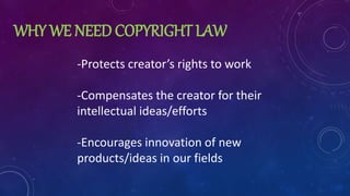 WHY WE NEED COPYRIGHT LAW
-Protects creator’s rights to work
-Compensates the creator for their
intellectual ideas/efforts
-Encourages innovation of new
products/ideas in our fields
 