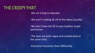 THE CREEPY PART
-We are trying to educate!
-We aren’t making $$ off of the ideas (usually)
-We don’t have the $$ to pay royalties to get
permission
-The laws are both vague and complicated at
the same time.
-Everyone interprets them differently.
 