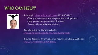 WHO CAN HELP?
-Brittany! bllarson@carrollu.edu, 262-650-4887
-Give you an assessment on potential infringement
-Help you obtain permission if needed
-Arrange the royalty permissions
-Faculty guide on Library website:
http://pioguides.carrollu.edu/faculty/copyright
-Course Reserves Information for Faculty on Library Website:
http://www.carrollu.edu/library/
 