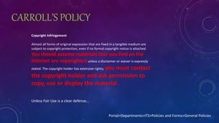 CARROLL’S POLICY
Copyright Infringement
Almost all forms of original expression that are fixed in a tangible medium are
subject to copyright protection, even if no formal copyright notice is attached.
You should assume materials that you find on the
Internet are copyrighted unless a disclaimer or waiver is expressly
stated. The copyright holder has extensive rights; you must contact
the copyright holder and ask permission to
copy, use or display the material.
Portal>Departments>ITS>Policies and Forms>General Policies
Unless Fair Use is a clear defense…
 