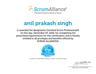anil prakash singh
is awarded the designation Certified Scrum Professional®
on this day, December 07, 2016, for completing the
prescribed requirements for this certification and is hereby
entitled to all privileges and benefits offered by
SCRUM ALLIANCE®.
Certificant ID: 000287295 Certification Expires: 07 December 2018
Chairman of the Board
 