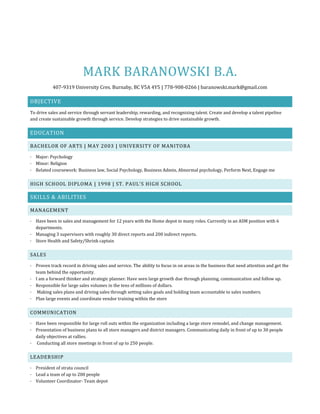 MARK BARANOWSKI B.A.
407-9319 University Cres. Burnaby, BC V5A 4Y5 | 778-908-0266 | baranowski.mark@gmail.com
OBJECTIVE
To drive sales and service through servant leadership, rewarding, and recognizing talent. Create and develop a talent pipeline
and create sustainable growth through service. Develop strategies to drive sustainable growth.
EDUCATION
BACHELOR OF ARTS | MAY 2003 | UNIVERSITY OF MANITOBA
· Major: Psychology
· Minor: Religion
· Related coursework: Business law, Social Psychology, Business Admin, Abnormal psychology, Perform Next, Engage me
HIGH SCHOOL DIPLOMA | 1998 | ST. PAUL’S HIGH SCHOOL
SKILLS & ABILITIES
MANAGEMENT
· Have been in sales and management for 12 years with the Home depot in many roles. Currently in an ASM position with 6
departments.
· Managing 3 supervisors with roughly 30 direct reports and 200 indirect reports.
· Store Health and Safety/Shrink captain
SALES
· Proven track record in driving sales and service. The ability to focus in on areas in the business that need attention and get the
team behind the opportunity.
· I am a forward thinker and strategic planner. Have seen large growth due through planning, communication and follow up.
· Responsible for large sales volumes in the tens of millions of dollars.
· Making sales plans and driving sales through setting sales goals and holding team accountable to sales numbers.
· Plan large events and coordinate vendor training within the store
COMMUNICATION
· Have been responsible for large roll outs within the organization including a large store remodel, and change management.
· Presentation of business plans to all store managers and district managers. Communicating daily in front of up to 30 people
daily objectives at rallies.
· Conducting all store meetings in front of up to 250 people.
LEADERSHIP
· President of strata council
· Lead a team of up to 200 people
· Volunteer Coordinator- Team depot
 