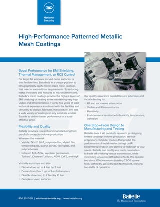 High-Performance Patterned Metallic
Mesh Coatings
800.201.2011 ú solutions@battelle.org ú www.battelle.org
Boost Performance for EMI Shielding,
Thermal Management, or RCS Control
For large flat windows, curved dome surfaces, or
thin flexible films, Battelle is in a unique position to
lithographically apply micron-sized mesh coatings
that meet or exceed your requirements. By reducing
metal linewidths and features to micron dimensions,
Battelle’s mesh coatings provide the highest levels of
EMI shielding or heating while maintaining very high
visible and IR transmission. Twenty-five years of solid
technical experience combined with the facilities and
versatility to design, fabricate, manufacture, and test
a wide variety of coatings on any substrate enable
Battelle to deliver better performance at a cost-
effective price.
Flexibility and Quality
Battelle provides research and manufacturing from
proof of concept to volume production:
Whatever the material:
æ	 Visible: ZKN-7, BK-7, polyimide film, Mylar® film, 	
	 tempered glass, quartz, acrylic, fiber glass, and 	
	polycarbonate
æ	 Infrared: ZnS, ZnSe, sapphire, germanium, 		
	 Tuftran™, Cleartran™, silicon, AlON, CaF2, and MgF.
Virtually any shape and size:
æ	 Flat windows up to 4 feet by 2 feet
æ	 Domes from 2-inch up to 9-inch diameters
æ	 Flexible sheets up to 2 feet by 10 feet
æ	 Complex curved surfaces
Our quality assurance capabilities are extensive and
include testing for:
æ	 RF and microwave attenuation
æ	 Visible and IR transmittance
æ	Resistivity
æ	 Environmental resistance to humidity, temperature, 	
	 adhesion
One Stop—From Design to
Manufacturing and Testing
Battelle does it all, conducts research, prototyping,
limited- and high-volume production. We use
proprietary computer models that predict the
performance of metal mesh coatings on IR
transmitting windows and domes to fit design to your
needs. Battelle can modify our mesh parameters
to trade off shielding versus transmission, while
minimizing unwanted diffraction effects. We operate
two class 100 cleanrooms (totaling 7,000 square
feet), staffed by 20 cleanroom technicians, working
two shifts of operation.
 