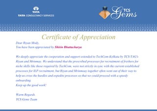 Certificate of Appreciation
Dear Riyan Mody,
You have been appreciated by Shirin Bhattacharya.
We deeply appreciate the cooperation and support extended to TechCom-Kolkata by TCS-TAG's
Riyan and Mrinmay. We understand that the prescribed processes for recruitment of freshers for
niche skills like those required by TechCom, were not strictly in sync with the current established
processes for ILP recruitment, but Riyan and Mrinmoay together often went out of their way to
help us cross the hurdles and expedite processes so that we could proceed with a speedy
onboarding.
Keep up the good work!
Warm Regards.
TCS Gems Team
 