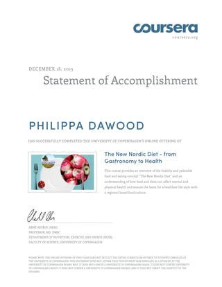 coursera.org
Statement of Accomplishment
DECEMBER 18, 2013
PHILIPPA DAWOOD
HAS SUCCESSFULLY COMPLETED THE UNIVERSITY OF COPENHAGEN'S ONLINE OFFERING OF
The New Nordic Diet - from
Gastronomy to Health
This course provides an overview of the healthy and palatable
food and eating concept “The New Nordic Diet” and an
understanding of how food and diets can affect mental and
physical health and ensure the basis for a healthier life style with
a regional based food culture.
ARNE ASTRUP, HEAD
PROFESSOR, MD, DMSC
DEPARTMENT OF NUTRITION, EXERCISE AND SPORTS (NEXS)
FACULTY OF SCIENCE, UNIVERSITY OF COPENHAGEN
PLEASE NOTE: THE ONLINE OFFERING OF THIS CLASS DOES NOT REFLECT THE ENTIRE CURRICULUM OFFERED TO STUDENTS ENROLLED AT
THE UNIVERSITY OF COPENHAGEN. THIS STATEMENT DOES NOT AFFIRM THAT THIS STUDENT WAS ENROLLED AS A STUDENT AT THE
UNIVERSITY OF COPENHAGEN IN ANY WAY. IT DOES NOT CONFER A UNIVERSITY OF COPENHAGEN GRADE; IT DOES NOT CONFER UNIVERSITY
OF COPENHAGEN CREDIT; IT DOES NOT CONFER A UNIVERSITY OF COPENHAGEN DEGREE; AND IT DOES NOT VERIFY THE IDENTITY OF THE
STUDENT.
 