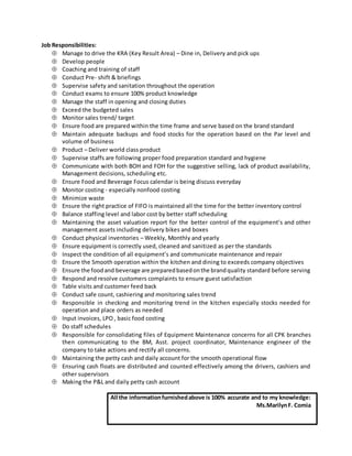 Job Responsibilities:
 Manage to drive the KRA (Key Result Area) – Dine in, Delivery and pick ups
 Develop people
 Coaching and training of staff
 Conduct Pre- shift & briefings
 Supervise safety and sanitation throughout the operation
 Conduct exams to ensure 100% product knowledge
 Manage the staff in opening and closing duties
 Exceed the budgeted sales
 Monitor sales trend/ target
 Ensure food are prepared within the time frame and serve based on the brand standard
 Maintain adequate backups and food stocks for the operation based on the Par level and
volume of business
 Product – Deliver world class product
 Supervise staffs are following proper food preparation standard and hygiene
 Communicate with both BOH and FOH for the suggestive selling, lack of product availability,
Management decisions, scheduling etc.
 Ensure Food and Beverage Focus calendar is being discuss everyday
 Monitor costing - especially nonfood costing
 Minimize waste
 Ensure the right practice of FIFO is maintained all the time for the better inventory control
 Balance staffing level and labor cost by better staff scheduling
 Maintaining the asset valuation report for the better control of the equipment’s and other
management assets including delivery bikes and boxes
 Conduct physical inventories – Weekly, Monthly and yearly
 Ensure equipment is correctly used, cleaned and sanitized as per the standards
 Inspect the condition of all equipment’s and communicate maintenance and repair
 Ensure the Smooth operation within the kitchen and dining to exceeds company objectives
 Ensure the foodand beverage are preparedbasedonthe brandquality standard before serving
 Respond and resolve customers complaints to ensure guest satisfaction
 Table visits and customer feed back
 Conduct safe count, cashiering and monitoring sales trend
 Responsible in checking and monitoring trend in the kitchen especially stocks needed for
operation and place orders as needed
 Input invoices, LPO , basic food costing
 Do staff schedules
 Responsible for consolidating files of Equipment Maintenance concerns for all CPK branches
then communicating to the BM, Asst. project coordinator, Maintenance engineer of the
company to take actions and rectify all concerns.
 Maintaining the petty cash and daily account for the smooth operational flow
 Ensuring cash floats are distributed and counted effectively among the drivers, cashiers and
other supervisors
 Making the P&L and daily petty cash account
All the informationfurnishedabove is 100% accurate and to my knowledge:
Ms.MarilynF. Comia
 