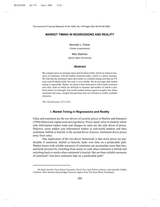 BL029/JFIR jfir˙179 June 1, 2006 15:32
The Journal of Financial Research • Vol. XXIX, No. 3 • Pages 293–304 • Fall 2006
MARKET TIMING IN REGRESSIONS AND REALITY
Kenneth L. Fisher
Fisher Investments
Meir Statman
Santa Clara University
Abstract
We compare price-to-earnings ratios and dividend yields, which are indirect mea-
sures of sentiment, with the bullish sentiment index, which is a direct measure.
We find that the sentiment index does better as a market-timing tool than do P/E
ratios and dividend yields, but none is very reliable. We do not argue that market
timing is impossible. Rather, we observe that stock prices reflect both sentiment
and value, both of which are difficult to measure and neither of which is per-
fectly known in foresight. Successful market timing requires insights into future
sentiment and value, insights beyond those that are reflected in widely available
measures.
JEL Classification: G11, G14
I. Market Timing in Regressions and Reality
Value and sentiment are the two drivers of security prices in Shefrin and Statman’s
(1994) behavioral capital asset pricing theory. Prices equal value in markets where
only information traders trade and changes in value are the only driver of prices.
However, noise traders join information traders in real-world markets and their
sentiment, bullish or bearish, is the second driver of prices. Sentiment drives prices
away from value.
One implication of the two-driver framework is that stock prices are pre-
dictable if sentiment, bullish or bearish, fades over time on a predictable path.
Market timers with reliable measures of sentiment can accumulate more than buy-
and-hold investors by switching from stocks to cash when sentiment is bullish and
switching back to stocks when sentiment is bearish. But are there reliable measures
of sentiment? And does sentiment fade on a predictable path?
We thank Jennifer Chou, Ramie Fernandez, David Tien, Jack Wilson (referee), and especially Sridhar
Chilukuri. Meir Statman acknowledges financial support from The Dean Witter Foundation.
293
 