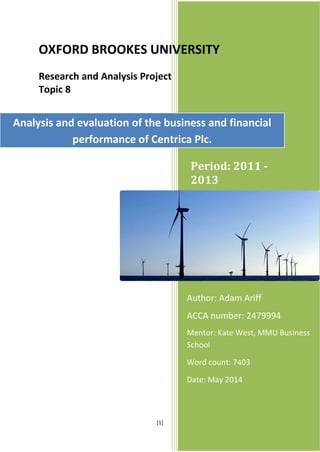 [1]
Period: 2011 -
2013
Author: Adam Ariff
ACCA number: 2479994
Mentor: Kate West, MMU Business
School
Word count: 7403
Date: May 2014
OXFORD BROOKES UNIVERSITY
Research and Analysis Project
Topic 8
Analysis and evaluation of the business and financial
performance of Centrica Plc.
 