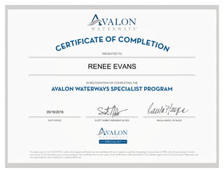 CERTIFICATE OF COMPLETION
PRESENTED TO
DATE ISSUED
AVALON WATERWAYS SPECIALIST PROGRAM
IN RECOGNITION OF COMPLETING THE
To redeem your 5 CLIA ACC/MCC credits, this original certificate must be submitted with your Captain’s Log Book for grading. Copies, faxes or PDFs will not be accepted. To learn
more about CLIA information go to www.cruising.org. This certificate has no cash value. CLIA certification credit awarded to CLIA member agents only. CLIA and Avalon Waterways are
not responsible for lost, misplaced or undeliverable mail.
SCOTT NISBET, PRESIDENT & CEO PAULA HAYES, VP SALES
RENEE EVANS
05/16/2016
 