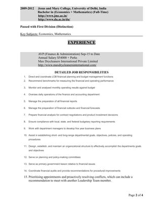 2009-2012 Jesus and Mary College, University of Delhi, India
Bachelor in (Economics + Mathematics) (Full-Time)
http://www.jmc.ac.in/
http://www.du.ac.in/du/
Passed with First Division (Distinction)
Key Subjects: Economics, Mathematics
EXPERIENCE
AVP (Finance & Administration) Sep-15 to Date
Annual Salary $54000 + Perks
Max Drycleaners International Private Limited
http://www.maxdrycleanersinternational.com/
DETAILED JOB RESPONSIBILITIES
1. Direct and coordinate LOB financial planning and budget management functions
2. Recommend benchmarks for measuring the financial and operating performance
3. Monitor and analysed monthly operating results against budget
4. Oversee daily operations of the finance and accounting department
5. Manage the preparation of all financial reports
6. Manage the preparation of financial outlooks and financial forecasts
7. Prepare financial analysis for contract negotiations and product investment decisions
8. Ensure compliance with local, state, and federal budgetary reporting requirements
9. Work with department managers to develop five year business plans
10. Assist in establishing short- and long-range departmental goals, objectives, policies, and operating
procedures
11. Design, establish, and maintain an organizational structure to effectively accomplish the departments goals
and objectives
12. Serve on planning and policy-making committees
13. Serve as primary government liaison relative to financial issues
14. Coordinate financial audits and provide recommendations for procedural improvements
15. Prioritising appointments and proactively resolving conflicts, which can include a
recommendation to meet with another Leadership Team member.
Page 2 of 4
 