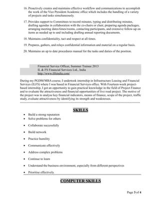 16. Proactively creates and maintains effective workflow and communications to accomplish
the work of the Vice President Academic office which includes the handling of a variety
of projects and tasks simultaneously.
17. Provides support to Committees to record minutes, typing and distributing minutes,
drafting agendas in collaboration with the co-chairs or chair, preparing agenda packages,
arranging meeting dates/times/rooms, contacting participants, and extensive follow-up on
items as needed up to and including drafting annual reporting documents.
18. Maintains confidentiality, tact and respect at all times.
19. Prepares, gathers, and relays confidential information and material on a regular basis.
20. Maintains an up to date procedures manual for the tasks and duties of the position.
Financial Service Officer, Summer Trainee 2013
IL & FS Financial Services Ltd., India
http://www.ilfsindia.com/
During my PGDM/MBA course, I undertook internship in Infrastructure Leasing and Financial
Services (ILFS) where I was based in Financial Services office. With Fourteen-week project-
based internship, I got an opportunity to gain practical knowledge in the field of Project Finance
and to evaluate the attractiveness and financial opportunities of live road project. The motive of
the project was to analyse key financial indicators, means of finance, scope of the project, traffic
study, evaluate attractiveness by identifying its strength and weaknesses.
-------------------------------------------------------------------------------------------------------------------
SKILLS
• Build a strong reputation
• Solve problems for others
• Collaborate successfully
• Build network
• Practice humility
• Communicate effectively
• Address complex problems
• Continue to learn
• Understand the business environment, especially from different perspectives
• Prioritise effectively.
COMPUTER SKILLS
Page 3 of 4
 