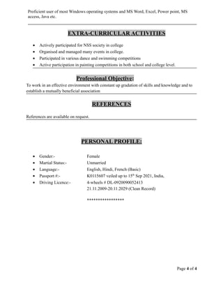 Proficient user of most Windows operating systems and MS Word, Excel, Power point, MS
access, Java etc.
EXTRA-CURRICULAR ACTIVITIES
• Actively participated for NSS society in college
• Organised and managed many events in college.
• Participated in various dance and swimming competitions
• Active participation in painting competitions in both school and college level.
Professional Objective:
To work in an effective environment with constant up gradation of skills and knowledge and to
establish a mutually beneficial association
REFERENCES
References are available on request.
PERSONAL PROFILE:
• Gender:- Female
• Martial Status:- Unmarried
• Language:- English, Hindi, French (Basic)
• Passport #:- K0115607 veiled up to 15th
Sep 2021, India,
• Driving Licence:- 4-wheels # DL-0920090052413
21.11.2009-20.11.2029 (Clean Record)
*****************
Page 4 of 4
 