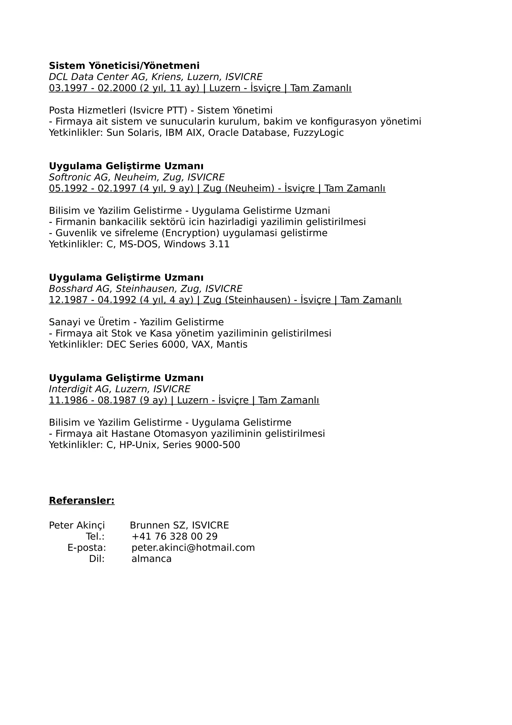 Sistem Yöneticisi/Yönetmeni
DCL Data Center AG, Kriens, Luzern, ISVICRE
03.1997 - 02.2000 (2 yıl, 11 ay) | Luzern - İsviçre | Tam Zamanlı
Posta Hizmetleri (Isvicre PTT) - Sistem Yönetimi
- Firmaya ait sistem ve sunucularin kurulum, bakim ve konfigurasyon yönetimi
Yetkinlikler: Sun Solaris, IBM AIX, Oracle Database, FuzzyLogic
Uygulama Geliştirme Uzmanı
Softronic AG, Neuheim, Zug, ISVICRE
05.1992 - 02.1997 (4 yıl, 9 ay) | Zug (Neuheim) - İsviçre | Tam Zamanlı
Bilisim ve Yazilim Gelistirme - Uygulama Gelistirme Uzmani
- Firmanin bankacilik sektörü icin hazirladigi yazilimin gelistirilmesi
- Guvenlik ve sifreleme (Encryption) uygulamasi gelistirme
Yetkinlikler: C, MS-DOS, Windows 3.11
Uygulama Geliştirme Uzmanı
Bosshard AG, Steinhausen, Zug, ISVICRE
12.1987 - 04.1992 (4 yıl, 4 ay) | Zug (Steinhausen) - İsviçre | Tam Zamanlı
Sanayi ve Üretim - Yazilim Gelistirme
- Firmaya ait Stok ve Kasa yönetim yaziliminin gelistirilmesi
Yetkinlikler: DEC Series 6000, VAX, Mantis
Uygulama Geliştirme Uzmanı
Interdigit AG, Luzern, ISVICRE
11.1986 - 08.1987 (9 ay) | Luzern - İsviçre | Tam Zamanlı
Bilisim ve Yazilim Gelistirme - Uygulama Gelistirme
- Firmaya ait Hastane Otomasyon yaziliminin gelistirilmesi
Yetkinlikler: C, HP-Unix, Series 9000-500
Referansler:
Peter Akinçi Brunnen SZ, ISVICRE
Tel.: +41 76 328 00 29
E-posta: peter.akinci@hotmail.com
Dil: almanca
 