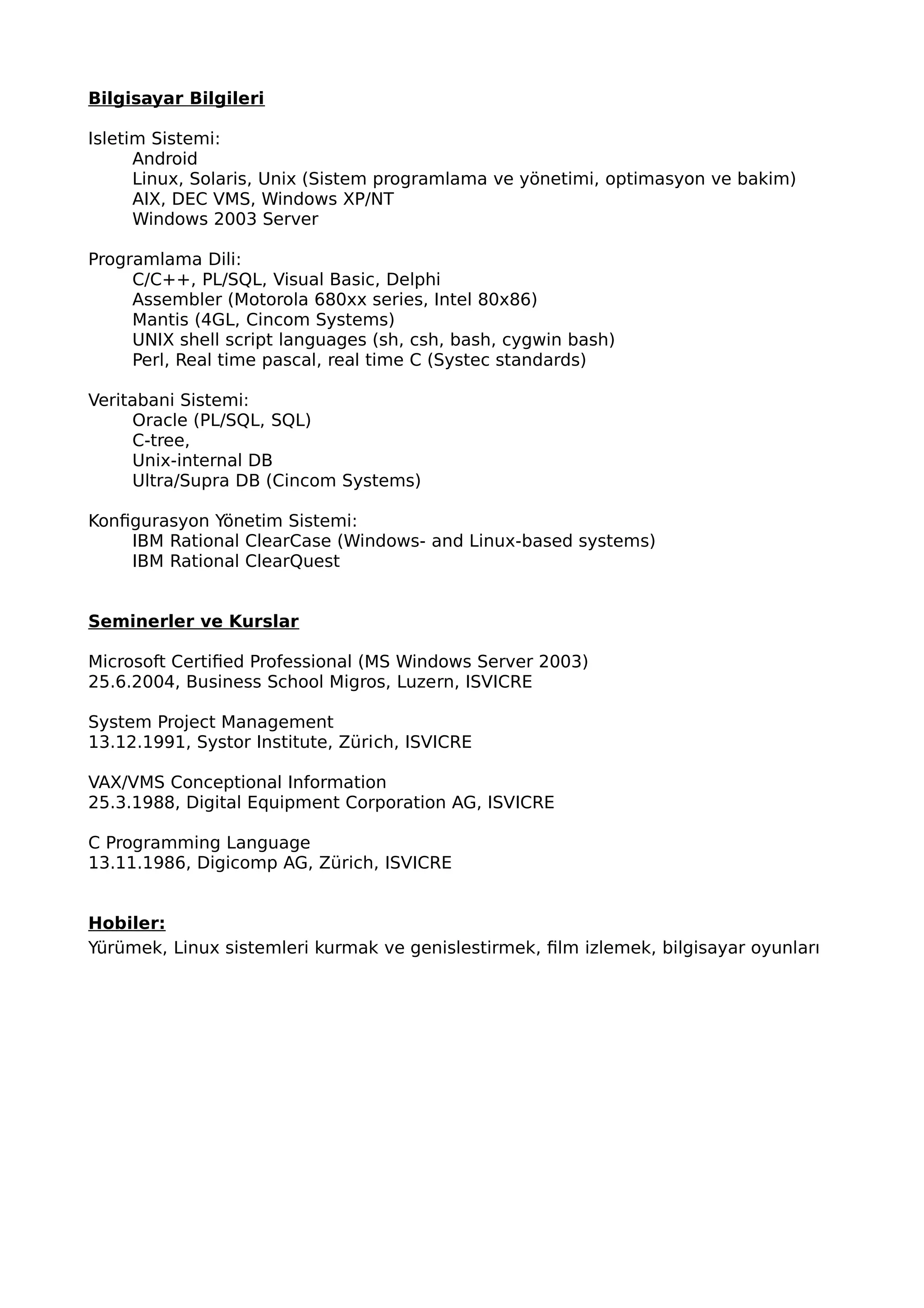 Bilgisayar Bilgileri
Isletim Sistemi:
Android
Linux, Solaris, Unix (Sistem programlama ve yönetimi, optimasyon ve bakim)
AIX, DEC VMS, Windows XP/NT
Windows 2003 Server
Programlama Dili:
C/C++, PL/SQL, Visual Basic, Delphi
Assembler (Motorola 680xx series, Intel 80x86)
Mantis (4GL, Cincom Systems)
UNIX shell script languages (sh, csh, bash, cygwin bash)
Perl, Real time pascal, real time C (Systec standards)
Veritabani Sistemi:
Oracle (PL/SQL, SQL)
C-tree,
Unix-internal DB
Ultra/Supra DB (Cincom Systems)
Konfigurasyon Yönetim Sistemi:
IBM Rational ClearCase (Windows- and Linux-based systems)
IBM Rational ClearQuest
Seminerler ve Kurslar
Microsoft Certified Professional (MS Windows Server 2003)
25.6.2004, Business School Migros, Luzern, ISVICRE
System Project Management
13.12.1991, Systor Institute, Zürich, ISVICRE
VAX/VMS Conceptional Information
25.3.1988, Digital Equipment Corporation AG, ISVICRE
C Programming Language
13.11.1986, Digicomp AG, Zürich, ISVICRE
Hobiler:
Yürümek, Linux sistemleri kurmak ve genislestirmek, film izlemek, bilgisayar oyunları
 