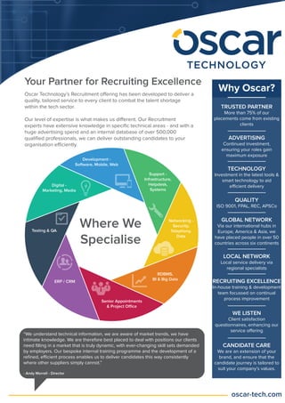 Your Partner for Recruiting Excellence
Oscar Technology’s Recruitment offering has been developed to deliver a
quality, tailored service to every client to combat the talent shortage
within the tech sector.
Our level of expertise is what makes us different. Our Recruitment
experts have extensive knowledge in speciﬁc technical areas - and with a
huge advertising spend and an internal database of over 500,000
qualiﬁed professionals, we can deliver outstanding candidates to your
organisation efficiently.
Why Oscar?
TRUSTED PARTNER
More than 75% of our
placements come from existing
clients
ADVERTISING
Continued investment,
ensuring your roles gain
maximum exposure
TECHNOLOGY
Investment in the latest tools &
smart technology to aid
efficient delivery
QUALITY
ISO 9001, FPAL, REC, APSCo
GLOBAL NETWORK
Via our international hubs in
Europe, America & Asia, we
have placed people in over 50
countries across six continents
LOCAL NETWORK
Local service delivery via
regional specialists
RECRUITING EXCELLENCE
In-house training & development
team focussed on continual
process improvement
WE LISTEN
Client satisfaction
questionnaires, enhancing our
service offering
CANDIDATE CARE
We are an extension of your
brand, and ensure that the
candidate journey is tailored to
suit your company’s values.
Where We
Specialise
“We understand technical information, we are aware of market trends, we have
intimate knowledge. We are therefore best placed to deal with positions our clients
need ﬁlling in a market that is truly dynamic, with ever-changing skill sets demanded
by employers. Our bespoke internal training programme and the development of a
reﬁned, efficient process enables us to deliver candidates this way consistently
where other suppliers simply cannot.”
- Andy Morrell - Director
 