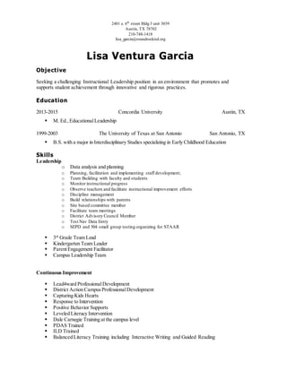 2401 e. 6th
street Bldg 3 unit 3039
Austin, TX 78702
210-748-1418
lisa_garcia@roundrockisd.org
Lisa Ventura Garcia
Objective
Seeking a challenging Instructional Leadership position in an environment that promotes and
supports student achievement through innovative and rigorous practices.
Education
2013-2015 Concordia University Austin, TX
 M. Ed.,EducationalLeadership
1999-2003 The University of Texas at San Antonio San Antonio, TX
 B.S. with a major in Interdisciplinary Studies specializing in Early Childhood Education
Skills
Leadership
o Data analysis and planning
o Planning, facilitation and implementing staff development;
o Team Building with faculty and students
o Monitor instructional progress
o Observe teachers and facilitate instructional improvement efforts
o Discipline management
o Build relationships with parents
o Site based committee member
o Facilitate team meetings
o District Advisory Council Member
o Test Nav Data Entry
o SEPD and 504 small group testing organizing for STAAR
 3rd
Grade Team Lead
 Kindergarten Team Leader
 ParentEngagement Facilitator
 Campus Leadership Team
Continuous Improvement
 Lead4ward ProfessionalDevelopment
 District Action CampusProfessionalDevelopment
 Capturing Kids Hearts
 Response to Intervention
 Positive Behavior Supports
 Leveled Literacy Intervention
 Dale Carnegie Training at the campus level
 PDAS Trained
 ILD Trained
 Balanced Literacy Training including Interactive Writing and Guided Reading
 