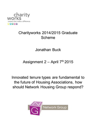Charityworks 2014/2015 Graduate
Scheme
Jonathan Buck
Assignment 2 – April 7th
2015
Innovated tenure types are fundamental to
the future of Housing Associations, how
should Network Housing Group respond?
 