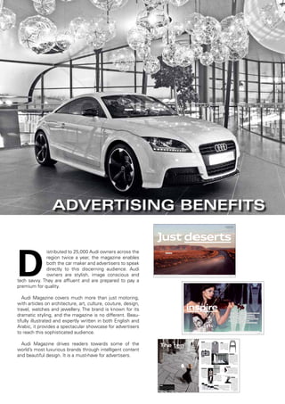 D
istributed to 25,000 Audi owners across the
region twice a year, the magazine enables
both the car maker and advertisers to speak
directly to this discerning audience. Audi
owners are stylish, image conscious and
tech savvy. They are affluent and are prepared to pay a
premium for quality.
Audi Magazine covers much more than just motoring,
with articles on architecture, art, culture, couture, design,
travel, watches and jewellery. The brand is known for its
dramatic styling, and the magazine is no different. Beau-
tifully illustrated and expertly written in both English and
Arabic, it provides a spectacular showcase for advertisers
to reach this sophisticated audience.
Audi Magazine drives readers towards some of the
world’s most luxurious brands through intelligent content
and beautiful design. It is a must-have for advertisers.
Two-thirds of South Africa is blanketed by a barren land of sand,
stone and arid vegetation. The infamous Karoo. So why should
I go there, you ask? The indescribable light and the spectacular
vastness, to name just two reasons. And it ’s best to explore it all
by car—in an Audi S4 Avant.
By Harald Braun (text) & Jürgen Berderow (photos)
The road between Calvinia and Cape
Town is a dusty adventurer’s playground
that oﬀers the Outback, the Sahara and
the Rocky Mountains all in one.
Fuel consumption and CO₂ emissions ﬁgures for the Audi S4 Avant can be found on page 50.
esertsJust de
044 / move / Audi magazine Audi magazine / 045
inspire People and ideas that inspire us.
Photo:dpa
Traﬃcology: Tom Vanderbilt on keeping cool behind the wheel 72
Behind Bayreuth: A peek backstage at the Bayreuth Festival 64
The ten: Products and ideas to make make spring even brighter and better 62
Why here? Jordanian pilot Alia Twal over Wadi Rum 74
We are Audi: Elisabeth-Soﬁe Hiller, executive receptionist 78
Now & Next: Trend forecaster Li Edelkoort on global developments 68
Star violinist and Audi brand ambassador Vanessa-Mae aims to compete for Thailand in downhill skiing at the 2014 Winter Olympics in Sochi.
Read how Vanessa-Mae prepares
herself for the Olympic Games in
Sochi in the iPad App.
058 / inspire / Audi magazine Audi magazine / 059
The ten
The best products and ideas
to make summer even brighter and better.
Tape that.
Using several kilometers of vinyl tape, Scottish artist and
DJ Jim Lambie creates art installations that are eye-open-
ing to say the least. Applied to walls and walkways, the
geometric lines and patterns produce optical illusions
that make the surfaces dance. www.jimlambie.com
Cool snap.
Experimentally inclined photogra-
phers will immediately “click” with
La Sardina from Lomography. The
camera featuring a retro op art design
has a wide-angle lens, shoots regular
35-millimeter ﬁlm and includes a re-
wind dial so you can turn back frames
to create whimsically unique double
exposures. www.lomography.com
Hot seat.
The Hot Mesh Chair from Blu
Dot is equally at home in the
garden and dining room. Craft-
ed from powder-coated steel,
this chair with its graphic mesh
pattern is not only a real looker
but also very comfortable and
ultra-light. www.bludot.com
Check mate.
Dressed in this elegant men’s shirt
from Strellson’s Black & White capsule
collection, stylish urbanites can redis-
cover this summer how cool squares
can be. Eighties interior design and
classic fabric patterns such as glen
checks, pepita and vichy served as in-
spiration. www.strellson.com
Fine Thun.
Providing an emotive retro-
spective of the Italian architect
and designer’s oeuvre, “Matteo
Thun. The Index Book” brings
Thun’s projects vividly to life
with a wealth of expressive il-
lustrations, photographs and
sketches. www.hatjecantz.de
Tabled motion.
The Graal console table
from tradition-steeped
Italian furniture makers
Opinion Ciatti appears
to be a contemporary
take on the Leaning
Tower of Pisa—like its
older counterpart, it’s far
more stable than it looks.
With a single drawer for
storing remotes and the
option to have the top
ﬁnished in stainless steel,
this is a real statement
piece. www.opinionciatti.com
Ready to order?
You may think that alphabetizing your
books is for OCD types and librarians—un-
til you see designer Frans van Liempt’s
Fold & File organizer. Then you might
ﬁnd yourself becoming a little obses-
sive, too. And if that’s just not you, you
can always black out the letters or numbers
for a return to the old order. www.droog.com
Photos:MURDOPHOTO.COM,PR
Wine, dine, design.
A town less touristy, the little Por-
tuguese harbor resort of Caminha
is surrounded by verdant hills and
white sandbars. There, the Design
& Wine Hotel oﬀers a feast for
the eyes. Each of the 18 bespoke
rooms features a design concept
inﬂuenced by painting, graphic
design, street art or fashion. The
palate is treated equally well with
regional vintages.
www.designhotels.com
It’s black and white.
This season, bold geo-
metric and graphic de-
signs also grace the long
evening gowns shown by
Munich-based fashion
label Talbot Runhof. This
revival of 1960s op art
promises to have a hyp-
notic eﬀect on passers-
by in the big cities.
www.talbotrunhof.com
Stroke of genius. Brushstroke by brushstroke, designer Ag-
nes Fries transforms her vases into one-of-a-kind pieces that
outshine any ﬂoral display. They come in a wide range
of sizes and make for an elegant collection
when grouped together.
www.normann-copenhagen.com
Audi magazine / 063062 / inspire / Audi magazine
Advertising Benefits
 