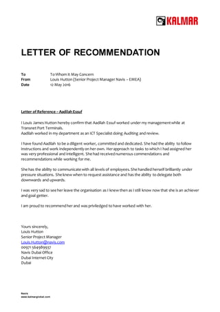 Navis
www.kalmarglobal.com
LETTER OF RECOMMENDATION
To To Whom it May Concern
From Louis Hutton (Senior Project Manager Navis – EMEA)
Date 12 May 2016
Letter of Reference – Aadilah Essuf
I Louis James Hutton hereby confirm that Aadilah Essuf worked under my managementwhile at
Transnet Port Terminals.
Aadilah worked in my department as an ICT Specialist doing Auditing and review.
I have found Aadilah to be a diligent worker, committed and dedicated. She had the ability to follow
instructions and work independentlyon her own. Herapproach to tasks to which I had assigned her
was very professional and intelligent. She had receivednumerous commendations and
recommendations while working for me.
She has the ability to communicate with all levels of employees.She handled herself brilliantly under
pressure situations. She knew when to request assistance and has the ability to delegate both
downwards and upwards.
I was very sad to see her leave the organisation as I knew then as I still know now that she is an achiever
and goal getter.
I am proud to recommendher and was priviledged to have worked with her.
Yours sincerely,
Louis Hutton
Senior Project Manager
Louis.Hutton@navis.com
00971 564989937
Navis Dubai Office
Dubai Internet City
Dubai
 